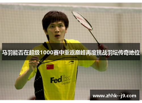 马羽能否在超级1000赛中重返巅峰再度挑战羽坛传奇地位