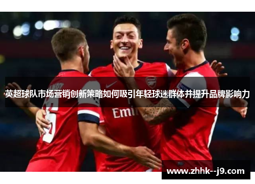 英超球队市场营销创新策略如何吸引年轻球迷群体并提升品牌影响力 英超球队市场营销创新策略如何吸引年轻球迷群体并提升品牌影响力