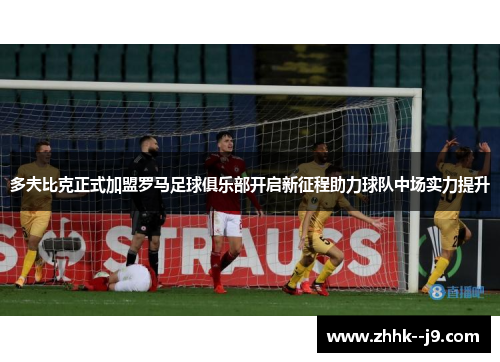 多夫比克正式加盟罗马足球俱乐部开启新征程助力球队中场实力提升 多夫比克正式加盟罗马足球俱乐部开启新征程助力球队中场实力提升