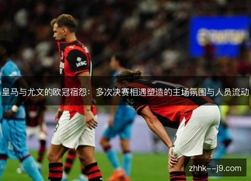 皇马与尤文的欧冠宿怨：多次决赛相遇塑造的主场氛围与人员流动
